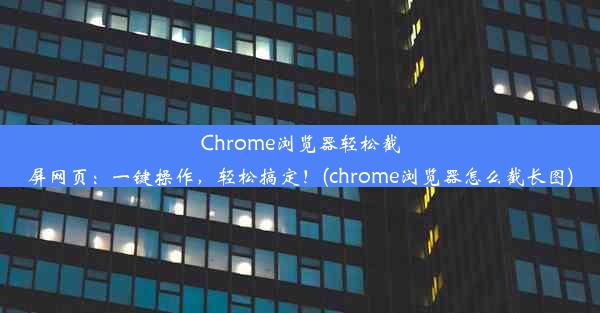 Chrome浏览器轻松截屏网页：一键操作，轻松搞定！(chrome浏览器怎么截长图)