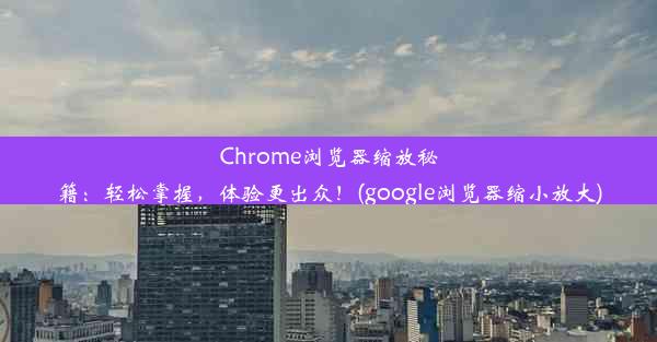 Chrome浏览器缩放秘籍：轻松掌握，体验更出众！(google浏览器缩小放大)