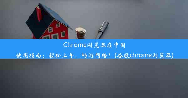 Chrome浏览器在中国使用指南：轻松上手，畅游网络！(谷歌chrome浏览器)