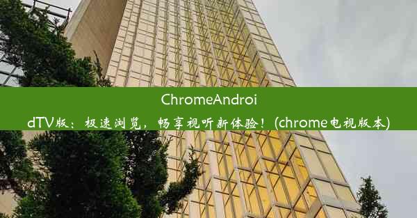 ChromeAndroidTV版：极速浏览，畅享视听新体验！(chrome电视版本)