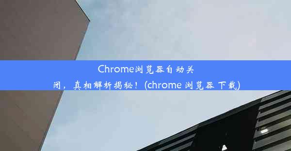 Chrome浏览器自动关闭，真相解析揭秘！(chrome 浏览器 下载)