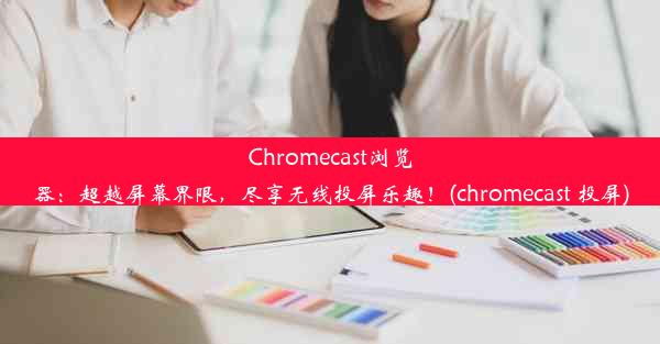 Chromecast浏览器：超越屏幕界限，尽享无线投屏乐趣！(chromecast 投屏)