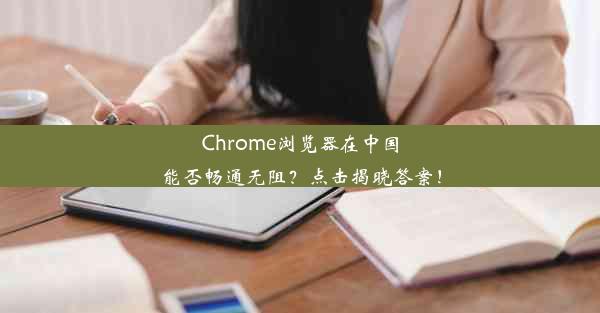 Chrome浏览器在中国能否畅通无阻？点击揭晓答案！