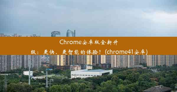 Chrome安卓版全新升级：更快、更智能的体验！(chrome41安卓)