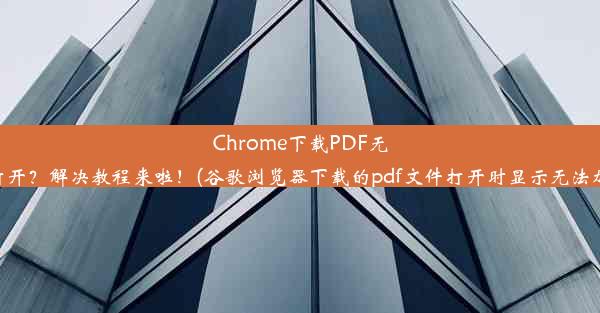 Chrome下载PDF无法打开？解决教程来啦！(谷歌浏览器下载的pdf文件打开时显示无法加载)