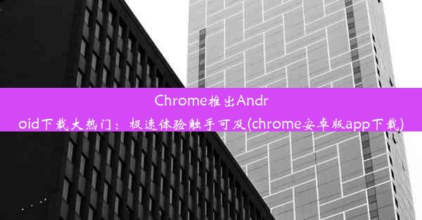 Chrome推出Android下载大热门：极速体验触手可及(chrome安卓版app下载)