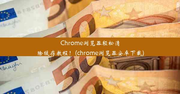 Chrome浏览器轻松清除缓存教程！(chrome浏览器安卓下载)