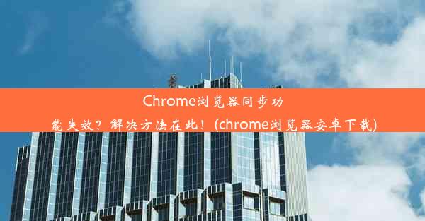 Chrome浏览器同步功能失效？解决方法在此！(chrome浏览器安卓下载)