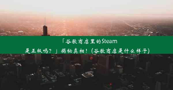 「谷歌商店里的Steam是正版吗？」揭秘真相！(谷歌商店是什么样子)