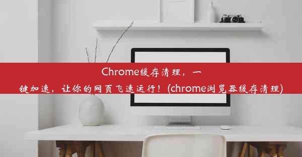 Chrome缓存清理，一键加速，让你的网页飞速运行！(chrome浏览器缓存清理)