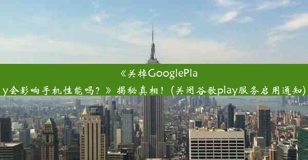 《关掉GooglePlay会影响手机性能吗？》揭秘真相！(关闭谷歌play服务启用通知)