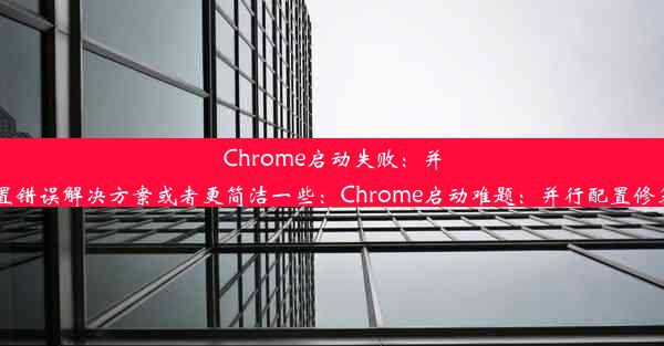 Chrome启动失败：并行配置错误解决方案或者更简洁一些：Chrome启动难题：并行配置修复指南