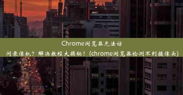 Chrome浏览器无法访问录像机？解决教程大揭秘！(chrome浏览器检测不到摄像头)