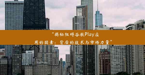 “揭秘阻碍谷歌Play应用的因素：背后的技术与市场力量”