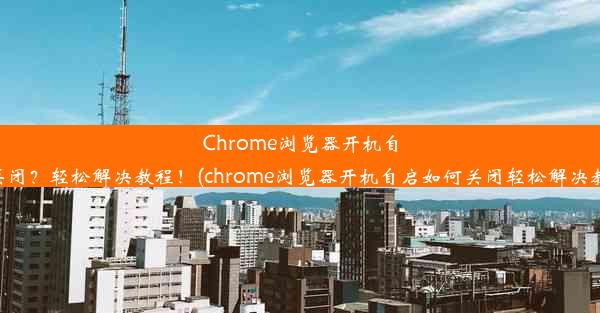 Chrome浏览器开机自启如何关闭？轻松解决教程！(chrome浏览器开机自启如何关闭轻松解决教程下载)