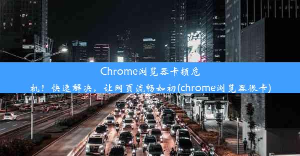 Chrome浏览器卡顿危机！快速解决，让网页流畅如初(chrome浏览器很卡)