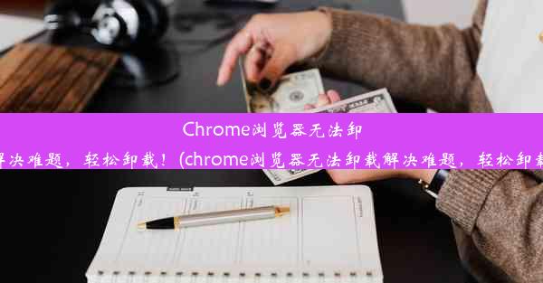 Chrome浏览器无法卸载？解决难题，轻松卸载！(chrome浏览器无法卸载解决难题，轻松卸载不了)