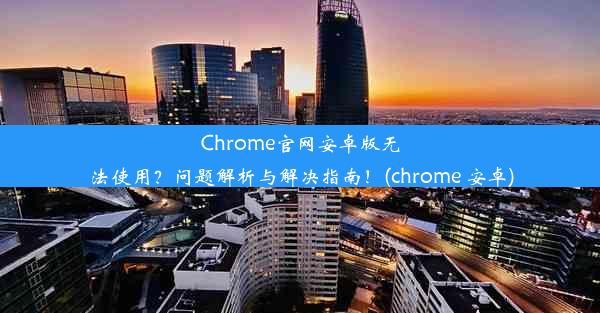 Chrome官网安卓版无法使用？问题解析与解决指南！(chrome 安卓)