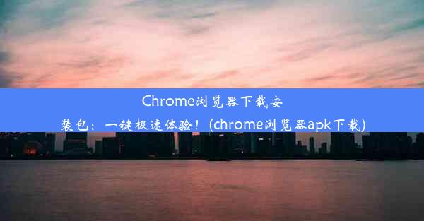 Chrome浏览器下载安装包：一键极速体验！(chrome浏览器apk下载)