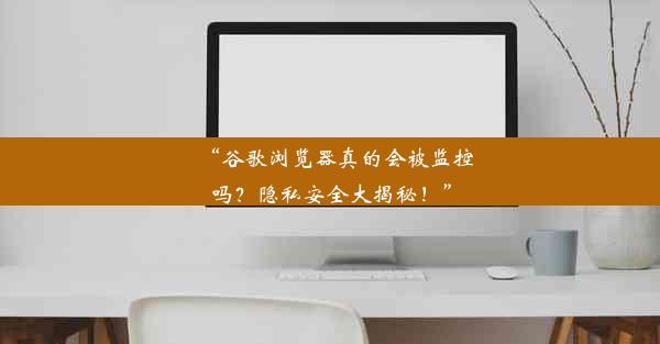 “谷歌浏览器真的会被监控吗？隐私安全大揭秘！”