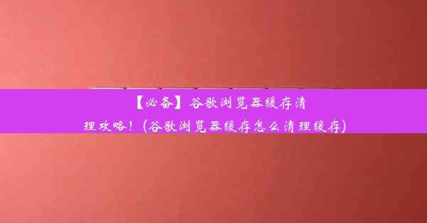 【必备】谷歌浏览器缓存清理攻略！(谷歌浏览器缓存怎么清理缓存)