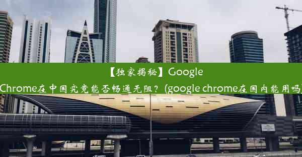 【独家揭秘】GoogleChrome在中国究竟能否畅通无阻？(google chrome在国内能用吗)