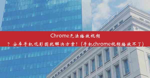 Chrome无法播放视频？安卓手机观影困扰解决方案！(手机chrome视频播放不了)