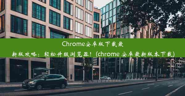 Chrome安卓版下载最新版攻略：轻松升级浏览器！(chrome 安卓最新版本下载)