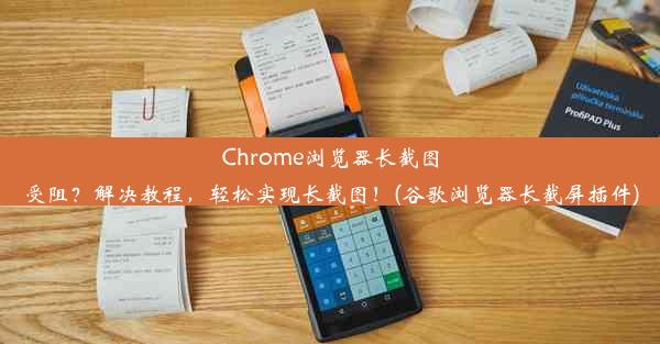 Chrome浏览器长截图受阻？解决教程，轻松实现长截图！(谷歌浏览器长截屏插件)