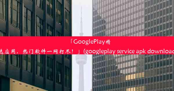 「GooglePlay精选应用，热门软件一网打尽！」(googleplay service apk download)