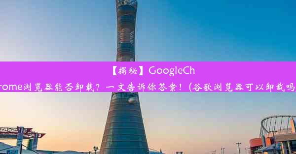 【揭秘】GoogleChrome浏览器能否卸载？一文告诉你答案！(谷歌浏览器可以卸载吗)