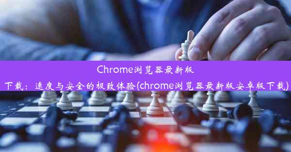 Chrome浏览器最新版下载：速度与安全的极致体验(chrome浏览器最新版安卓版下载)