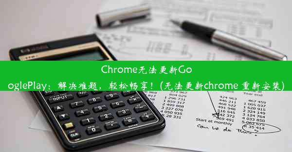 Chrome无法更新GooglePlay：解决难题，轻松畅享！(无法更新chrome 重新安装)