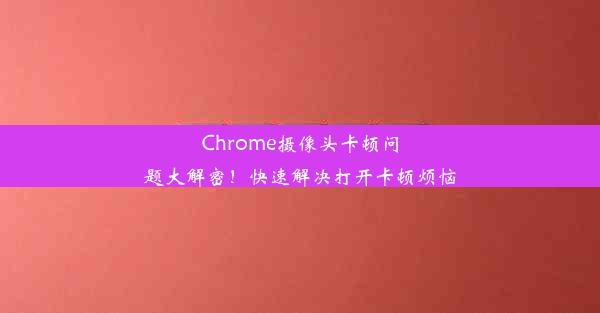 Chrome摄像头卡顿问题大解密！快速解决打开卡顿烦恼