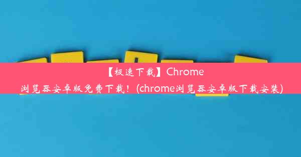 【极速下载】Chrome浏览器安卓版免费下载！(chrome浏览器安卓版下载安装)