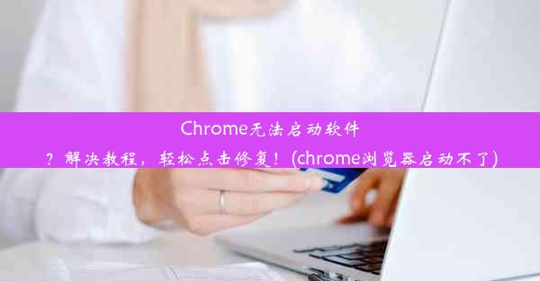 Chrome无法启动软件？解决教程，轻松点击修复！(chrome浏览器启动不了)