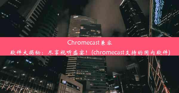 Chromecast兼容软件大揭秘：尽享视听盛宴！(chromecast支持的国内软件)