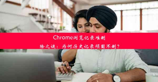 Chrome浏览记录难删除之谜：为何历史记录顽固不删？