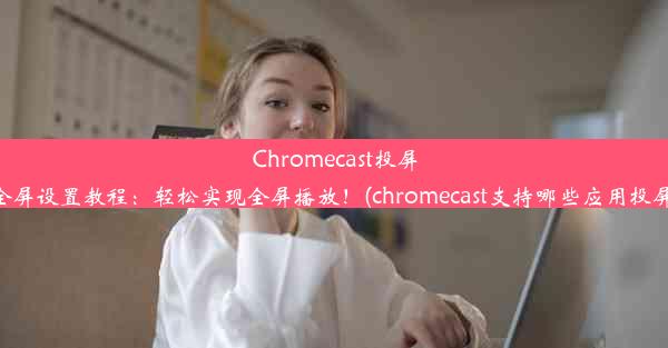 Chromecast投屏全屏设置教程：轻松实现全屏播放！(chromecast支持哪些应用投屏)