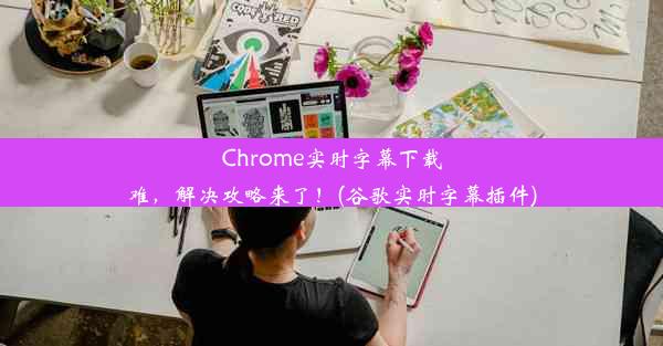 Chrome实时字幕下载难，解决攻略来了！(谷歌实时字幕插件)