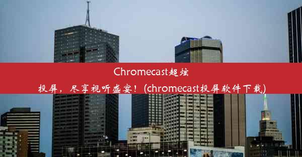 Chromecast超炫投屏，尽享视听盛宴！(chromecast投屏软件下载)