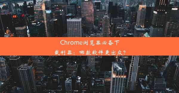 Chrome浏览器必备下载利器：哪款软件更出众？