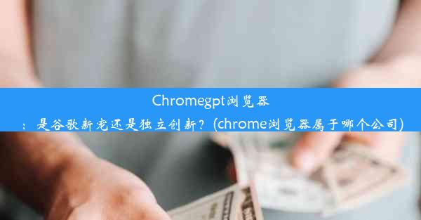 Chromegpt浏览器：是谷歌新宠还是独立创新？(chrome浏览器属于哪个公司)