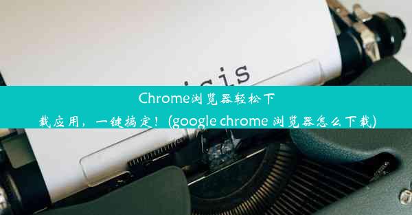 Chrome浏览器轻松下载应用，一键搞定！(google chrome 浏览器怎么下载)