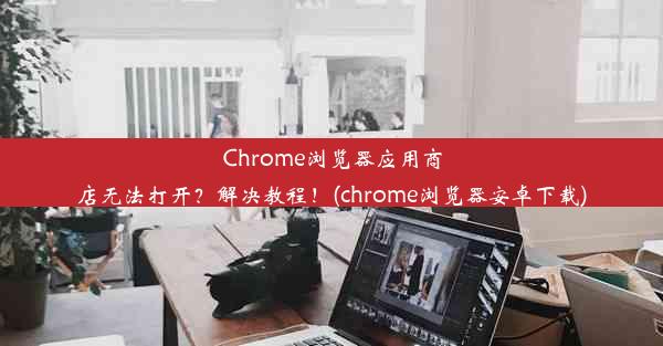 Chrome浏览器应用商店无法打开？解决教程！(chrome浏览器安卓下载)