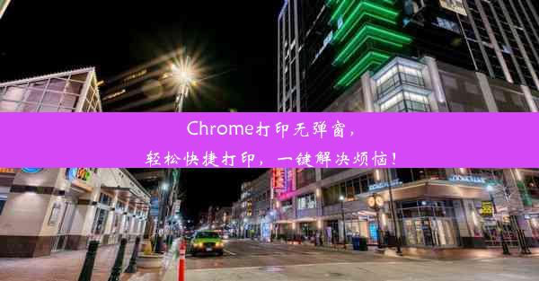 Chrome打印无弹窗，轻松快捷打印，一键解决烦恼！