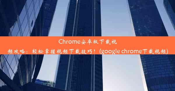 Chrome安卓版下载视频攻略：轻松掌握视频下载技巧！(google chrome下载视频)