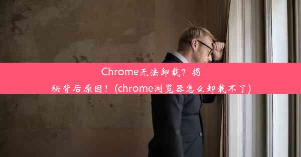 Chrome无法卸载？揭秘背后原因！(chrome浏览器怎么卸载不了)