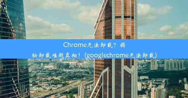 Chrome无法卸载？揭秘卸载难题真相！(googlechrome无法卸载)