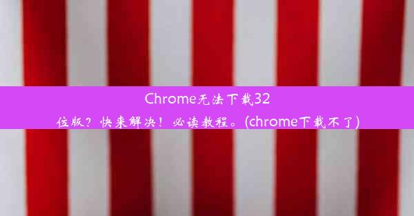 Chrome无法下载32位版？快来解决！必读教程。(chrome下载不了)